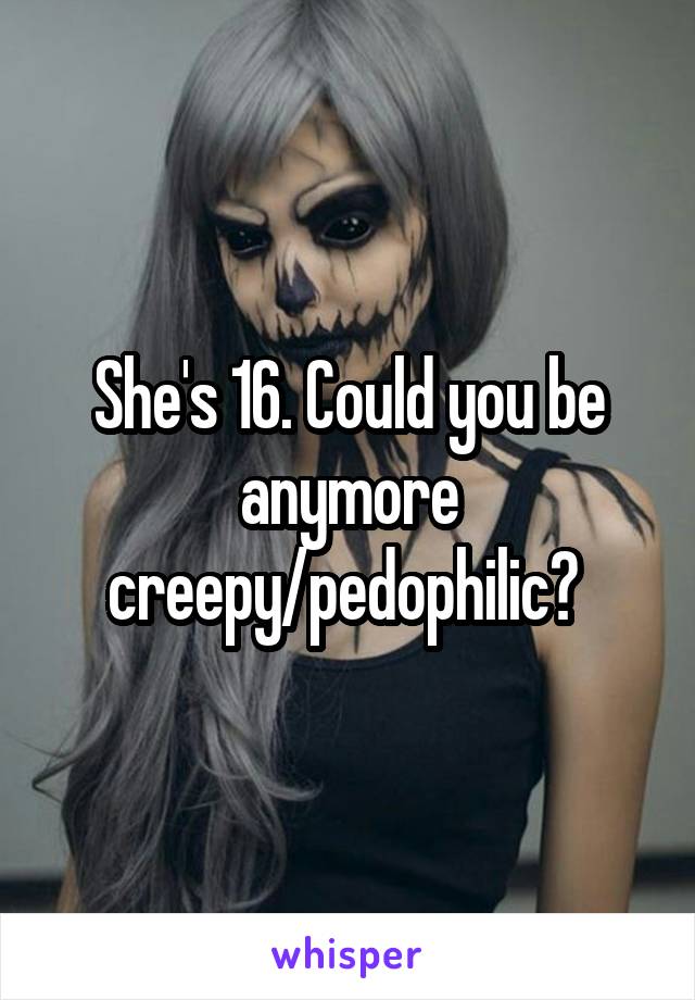 She's 16. Could you be anymore creepy/pedophilic? 
