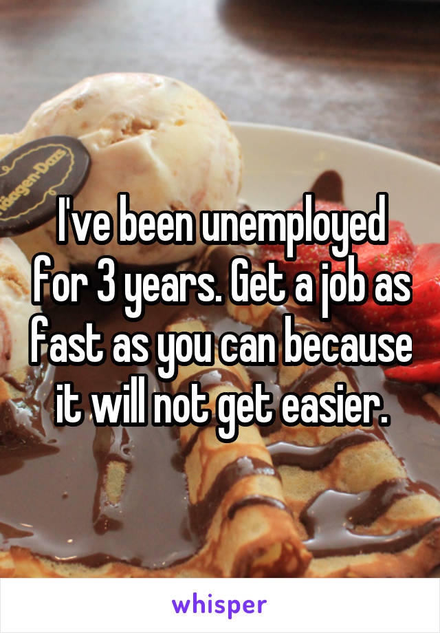 I've been unemployed for 3 years. Get a job as fast as you can because it will not get easier.