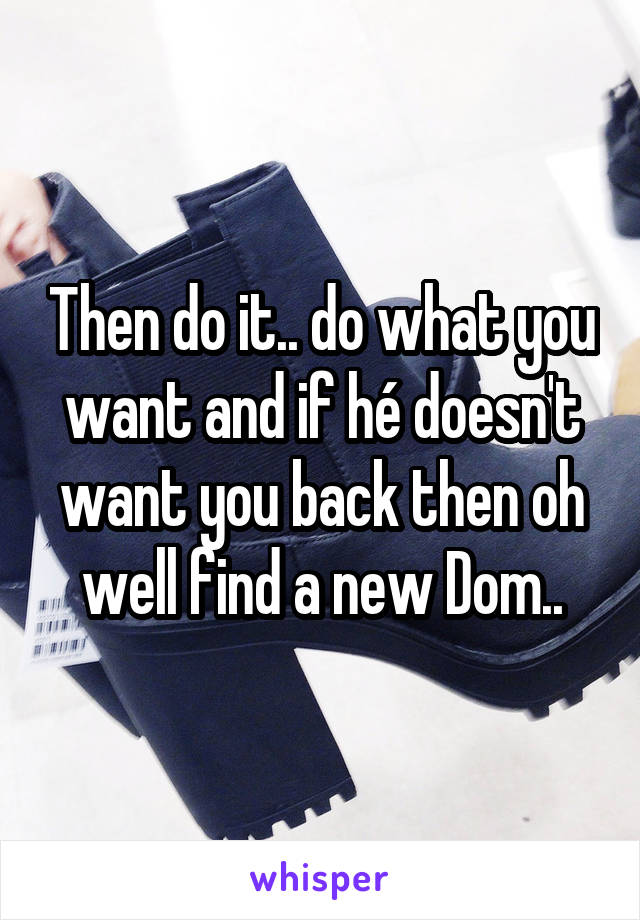 Then do it.. do what you want and if hé doesn't want you back then oh well find a new Dom..