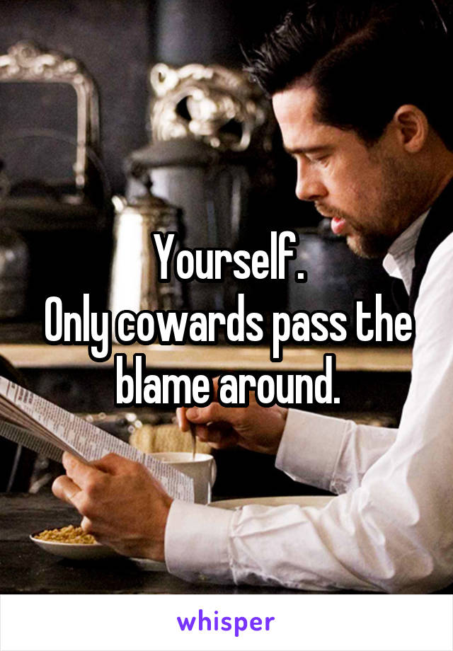 Yourself.
Only cowards pass the blame around.