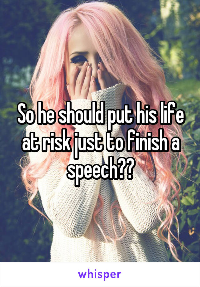 So he should put his life at risk just to finish a speech??