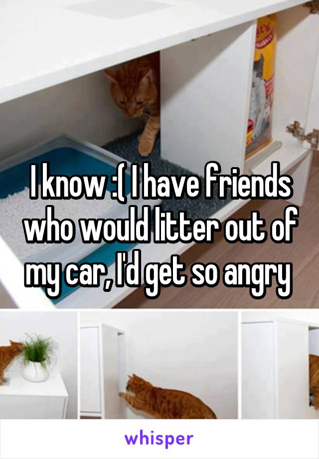 I know :( I have friends who would litter out of my car, I'd get so angry 