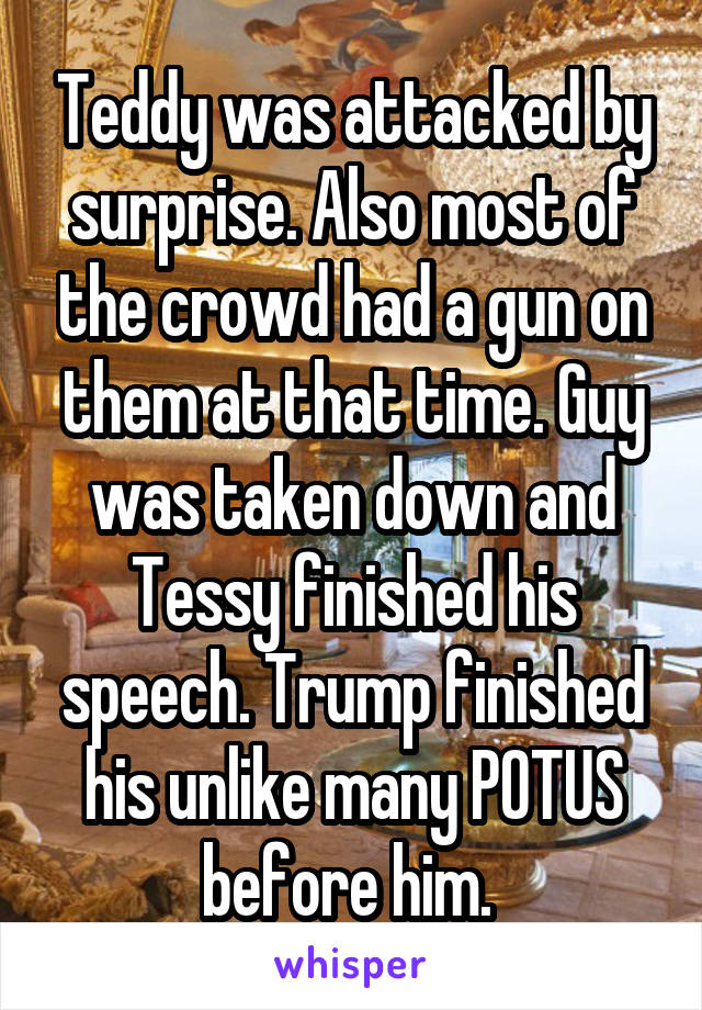 Teddy was attacked by surprise. Also most of the crowd had a gun on them at that time. Guy was taken down and Tessy finished his speech. Trump finished his unlike many POTUS before him. 