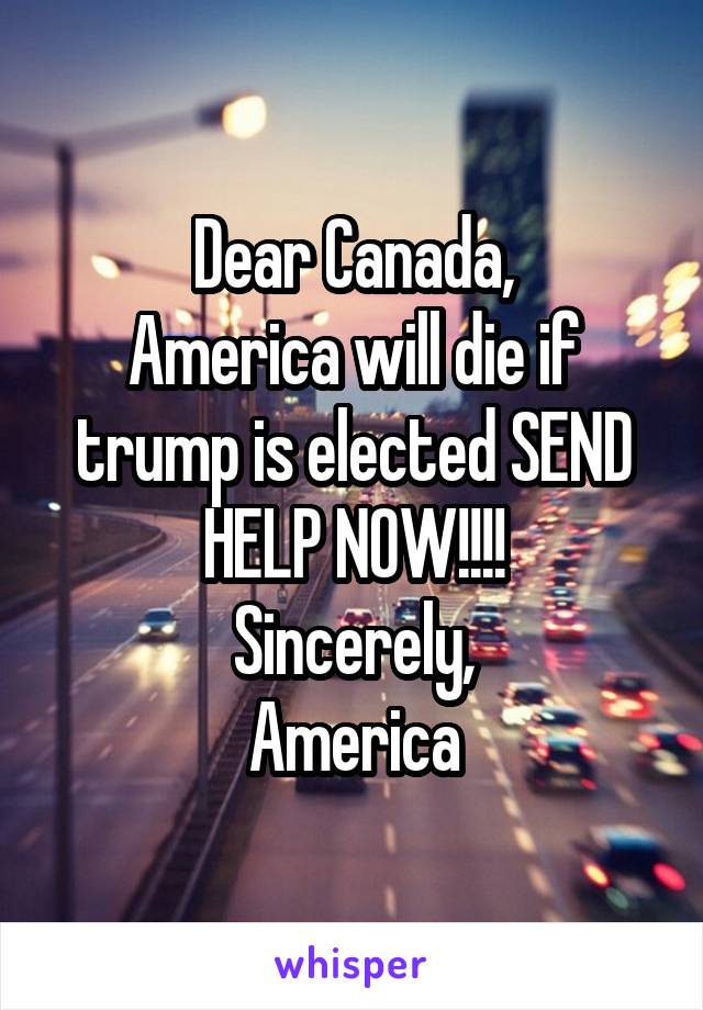 Dear Canada,
America will die if trump is elected SEND HELP NOW!!!!
Sincerely,
America