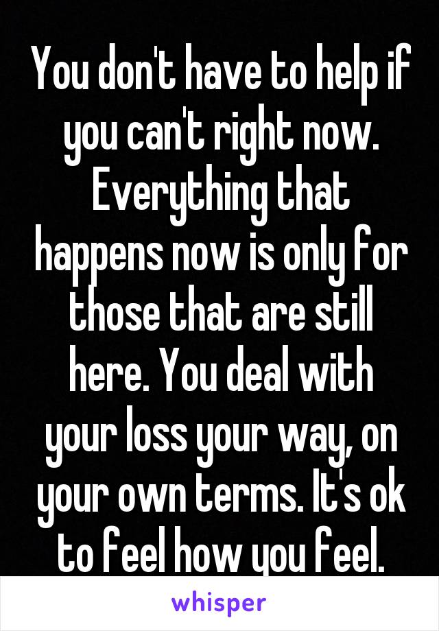 You don't have to help if you can't right now. Everything that happens now is only for those that are still here. You deal with your loss your way, on your own terms. It's ok to feel how you feel.