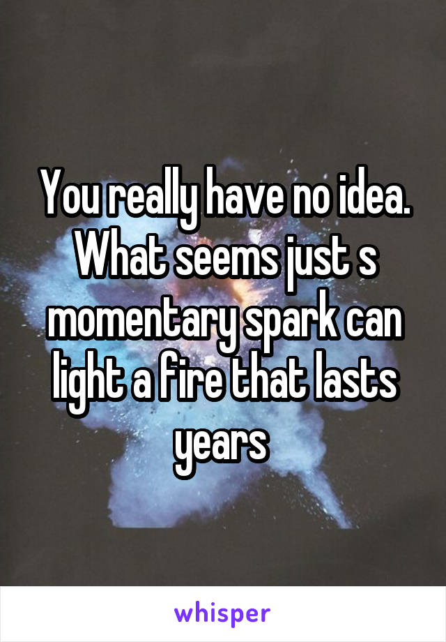 You really have no idea. What seems just s momentary spark can light a fire that lasts years 