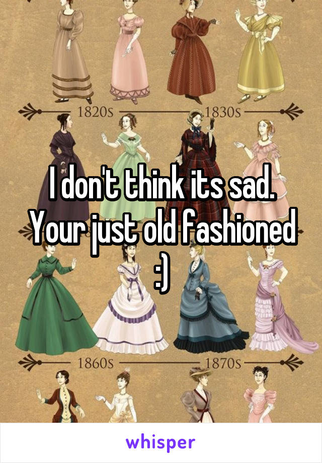 I don't think its sad. Your just old fashioned :)