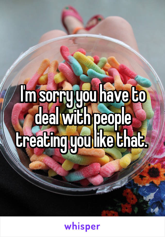 I'm sorry you have to deal with people treating you like that. 