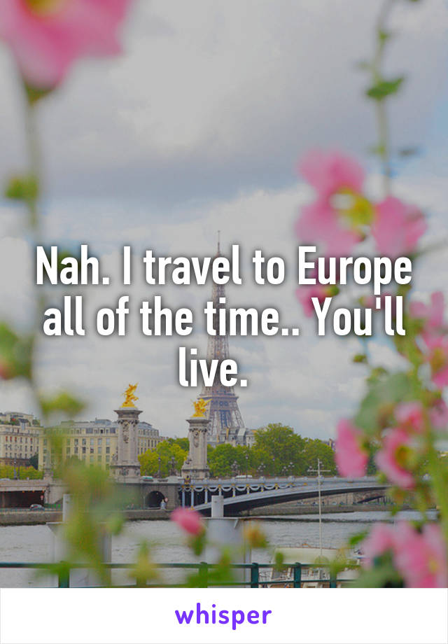 Nah. I travel to Europe all of the time.. You'll live.  