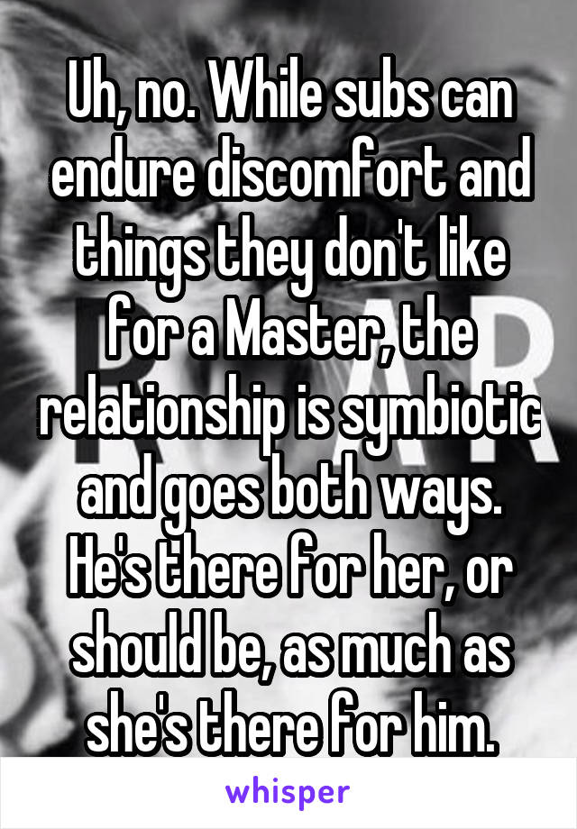 Uh, no. While subs can endure discomfort and things they don't like for a Master, the relationship is symbiotic and goes both ways. He's there for her, or should be, as much as she's there for him.