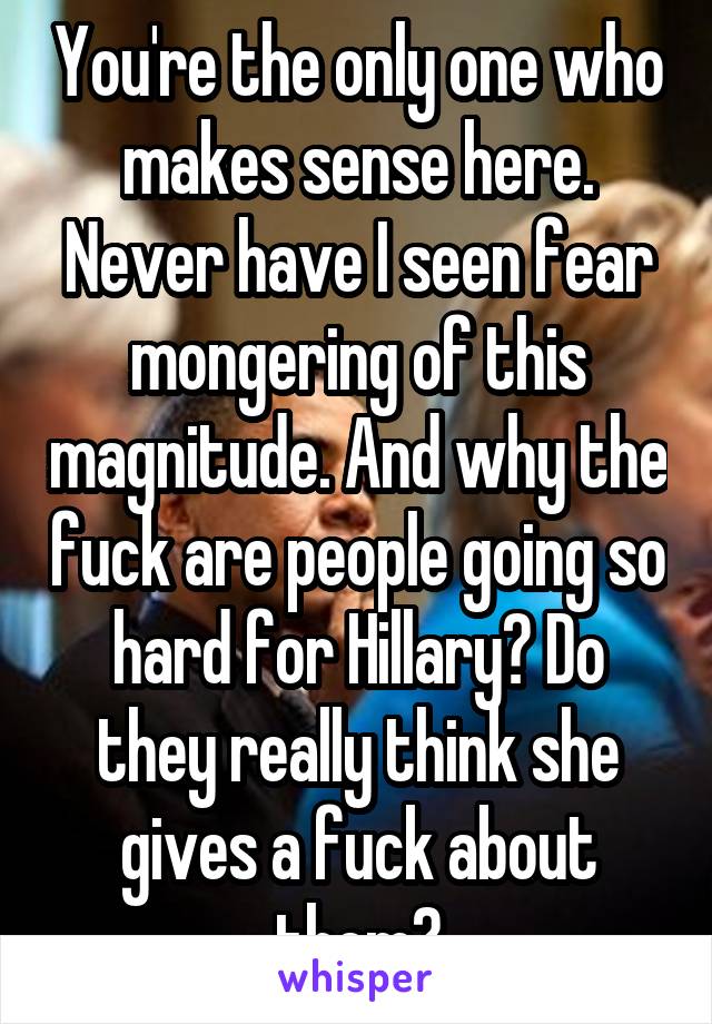 You're the only one who makes sense here. Never have I seen fear mongering of this magnitude. And why the fuck are people going so hard for Hillary? Do they really think she gives a fuck about them?