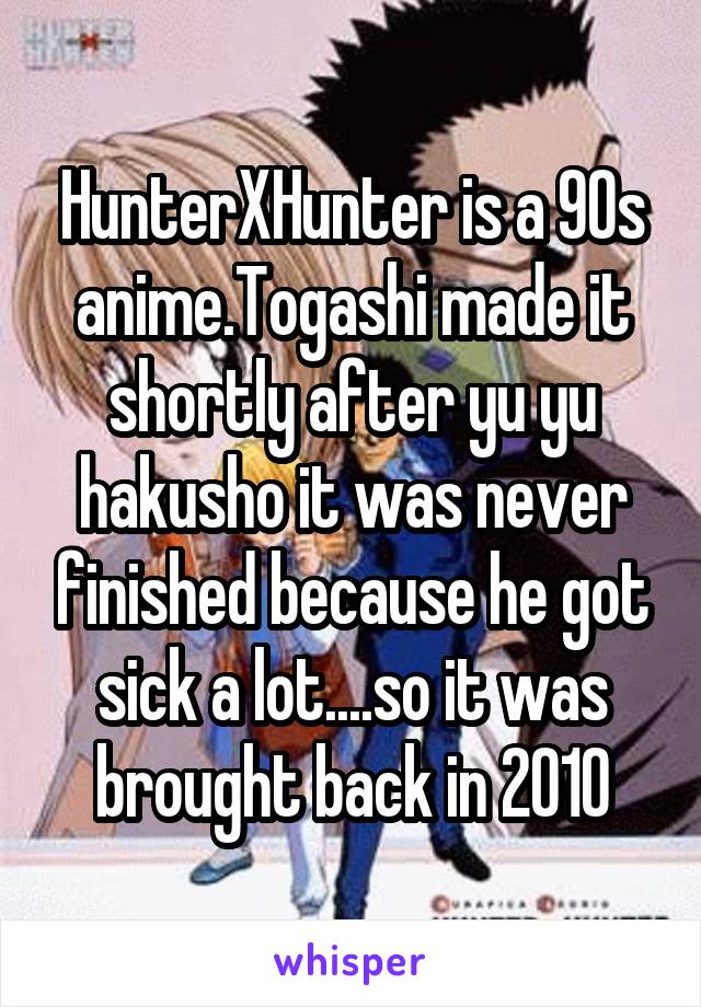 HunterXHunter is a 90s anime.Togashi made it shortly after yu yu hakusho it was never finished because he got sick a lot....so it was brought back in 2010