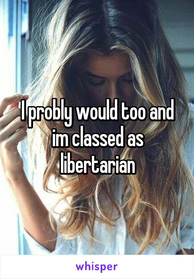 I probly would too and im classed as libertarian