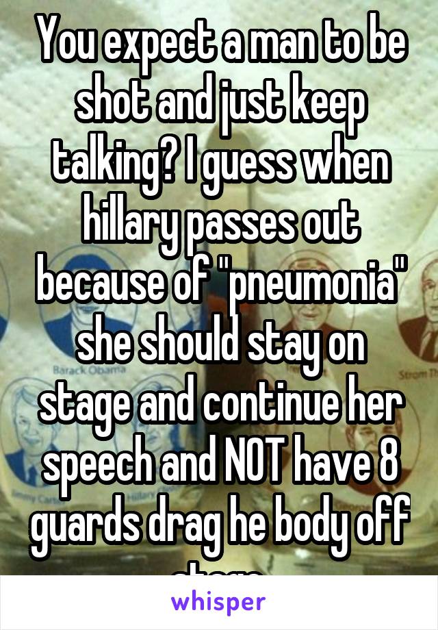 You expect a man to be shot and just keep talking? I guess when hillary passes out because of "pneumonia" she should stay on stage and continue her speech and NOT have 8 guards drag he body off stage.