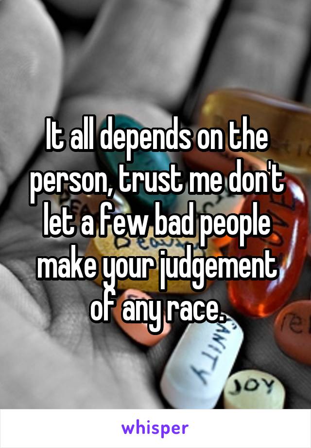 It all depends on the person, trust me don't let a few bad people make your judgement of any race.