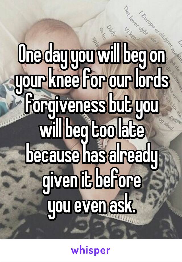 One day you will beg on your knee for our lords forgiveness but you will beg too late because has already given it before
you even ask.