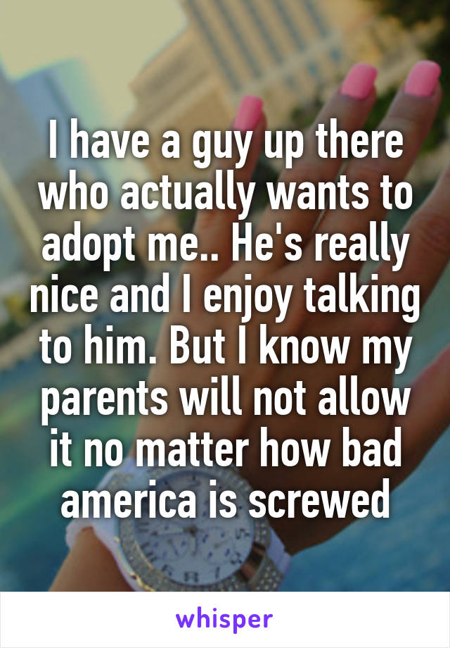 I have a guy up there who actually wants to adopt me.. He's really nice and I enjoy talking to him. But I know my parents will not allow it no matter how bad america is screwed