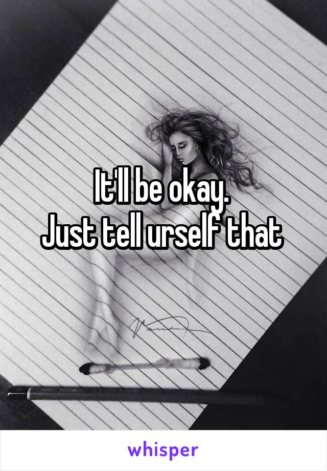 It'll be okay. 
Just tell urself that 

