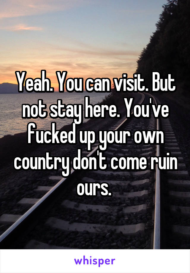 Yeah. You can visit. But not stay here. You've fucked up your own country don't come ruin ours. 