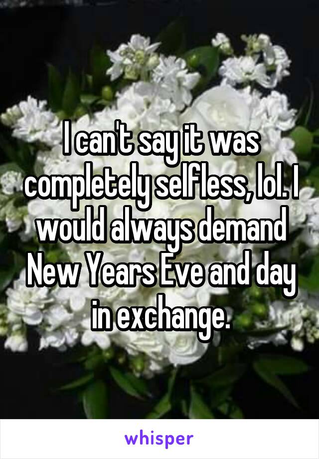 I can't say it was completely selfless, lol. I would always demand New Years Eve and day in exchange.