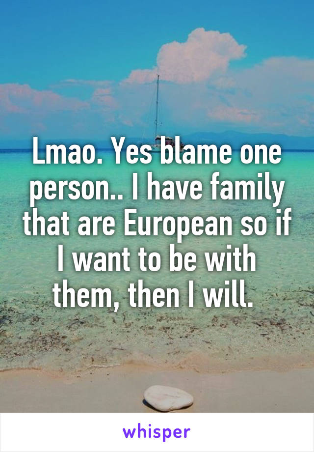 Lmao. Yes blame one person.. I have family that are European so if I want to be with them, then I will. 