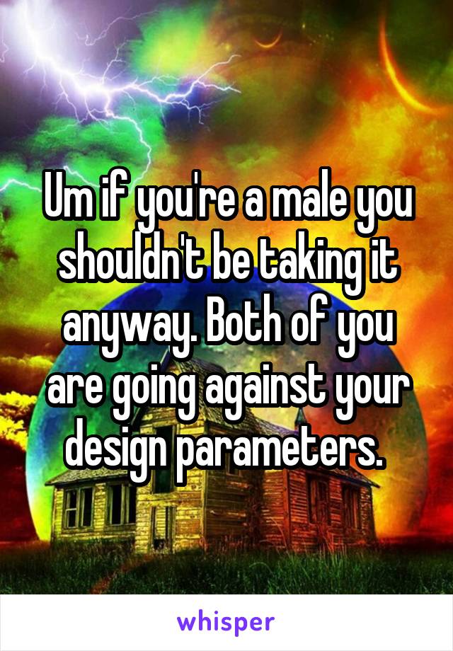 Um if you're a male you shouldn't be taking it anyway. Both of you are going against your design parameters. 