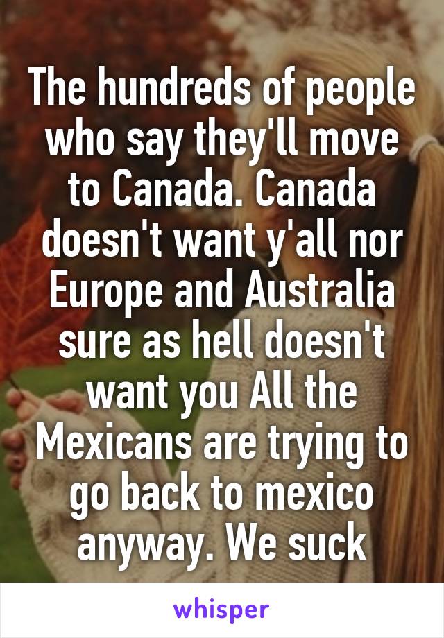 The hundreds of people who say they'll move to Canada. Canada doesn't want y'all nor Europe and Australia sure as hell doesn't want you All the Mexicans are trying to go back to mexico anyway. We suck