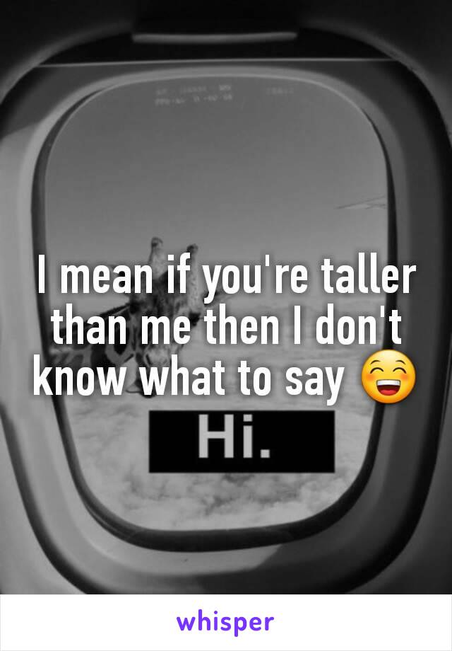I mean if you're taller than me then I don't know what to say 😁