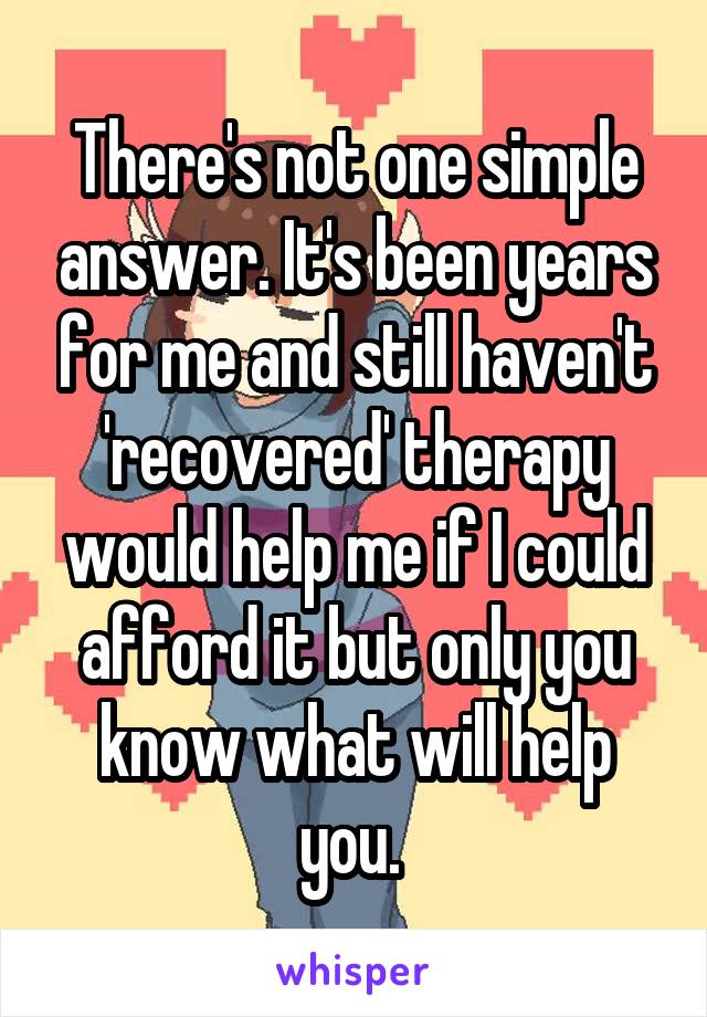 There's not one simple answer. It's been years for me and still haven't 'recovered' therapy would help me if I could afford it but only you know what will help you. 