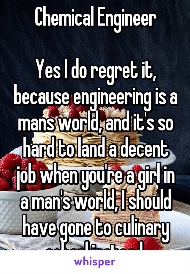 Chemical Engineer

Yes I do regret it, because engineering is a mans world, and it's so hard to land a decent job when you're a girl in a man's world, I should have gone to culinary school instead.
