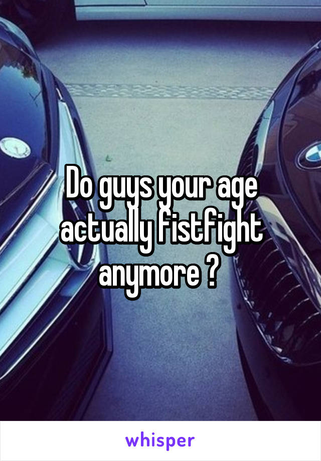 Do guys your age actually fistfight anymore ? 