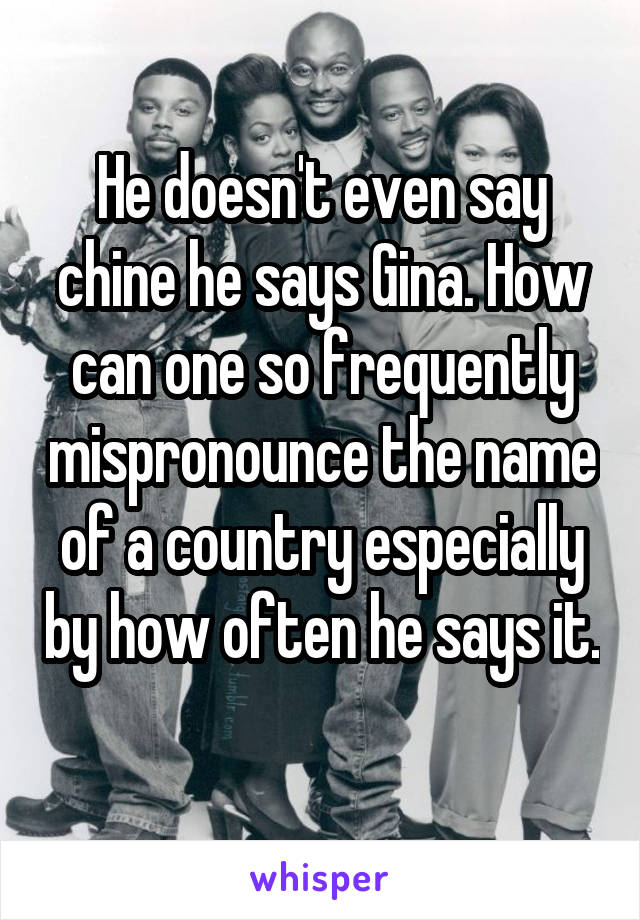 He doesn't even say chine he says Gina. How can one so frequently mispronounce the name of a country especially by how often he says it. 