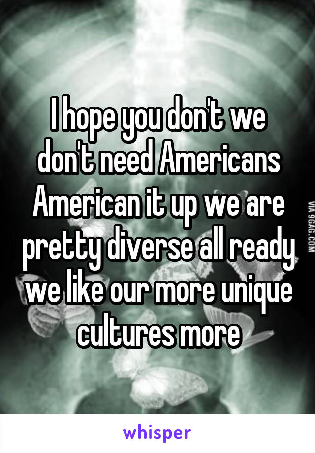 I hope you don't we don't need Americans American it up we are pretty diverse all ready we like our more unique cultures more