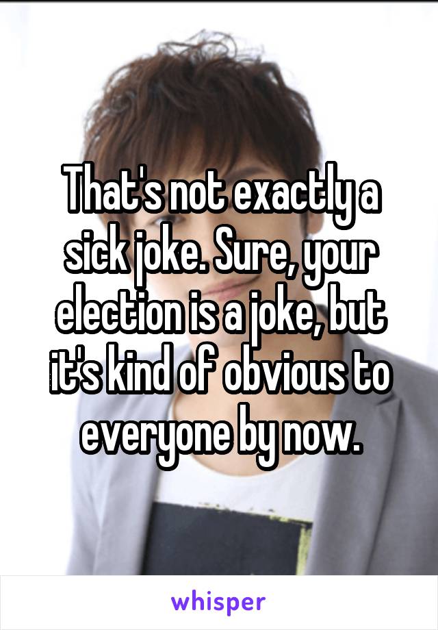 That's not exactly a sick joke. Sure, your election is a joke, but it's kind of obvious to everyone by now.
