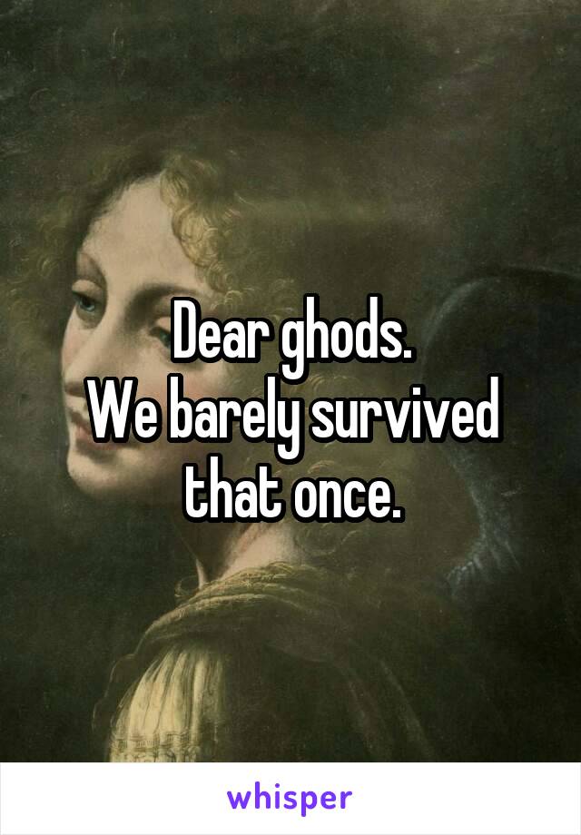 Dear ghods.
We barely survived that once.