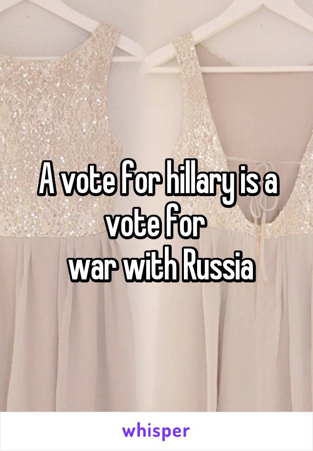 A vote for hillary is a vote for 
 war with Russia