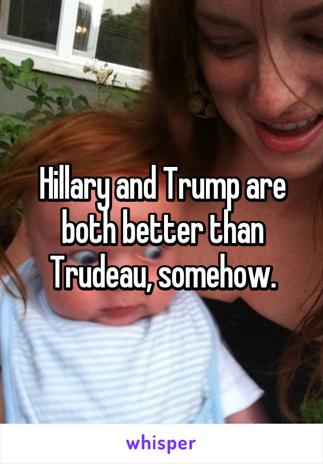 Hillary and Trump are both better than Trudeau, somehow.