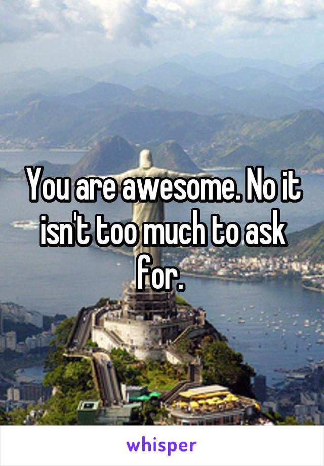 You are awesome. No it isn't too much to ask for. 