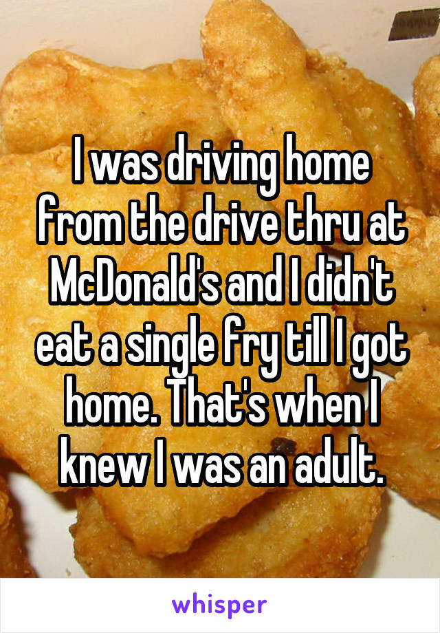I was driving home from the drive thru at McDonald's and I didn't eat a single fry till I got home. That's when I knew I was an adult.
