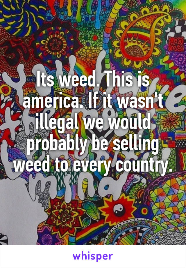 Its weed. This is america. If it wasn't illegal we would probably be selling weed to every country. 