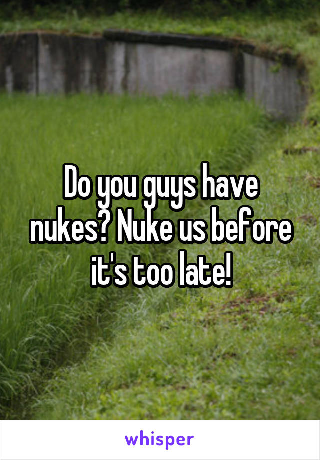 Do you guys have nukes? Nuke us before it's too late!