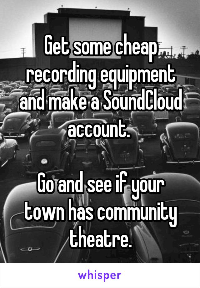 Get some cheap recording equipment and make a SoundCloud account. 

Go and see if your town has community theatre.