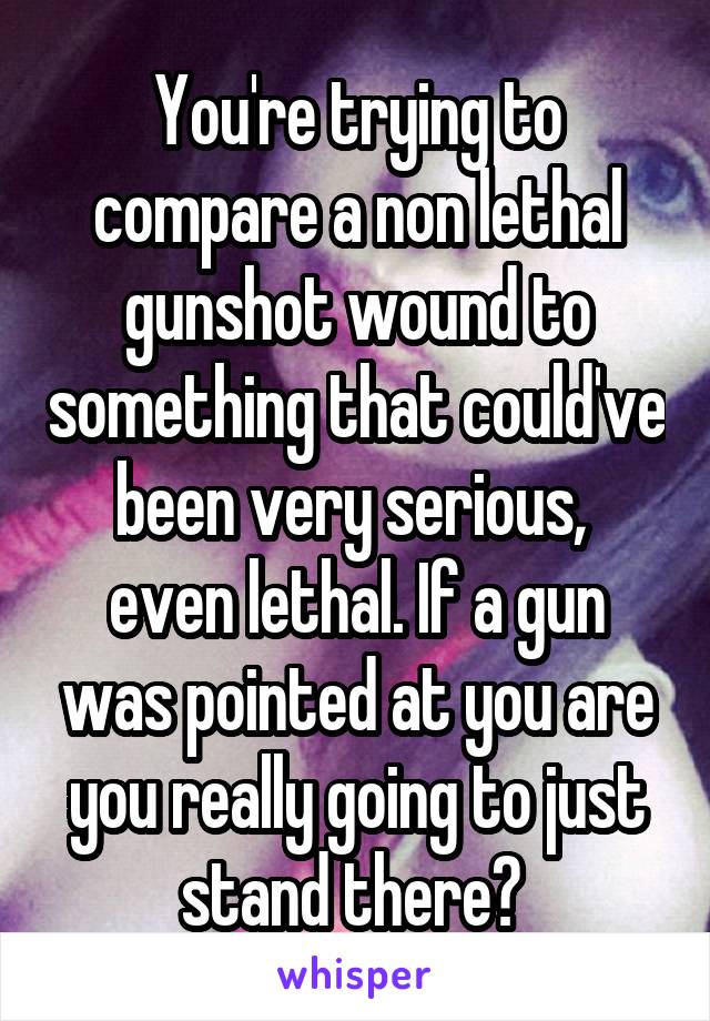 You're trying to compare a non lethal gunshot wound to something that could've been very serious,  even lethal. If a gun was pointed at you are you really going to just stand there? 