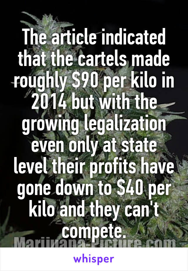 The article indicated that the cartels made roughly $90 per kilo in 2014 but with the growing legalization even only at state level their profits have gone down to $40 per kilo and they can't compete.