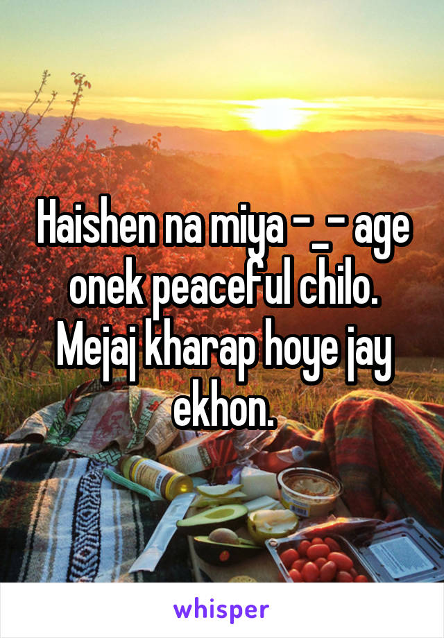 Haishen na miya -_- age onek peaceful chilo. Mejaj kharap hoye jay ekhon.