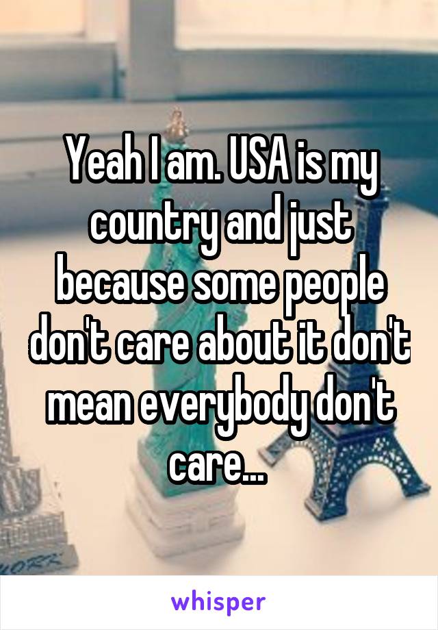 Yeah I am. USA is my country and just because some people don't care about it don't mean everybody don't care... 