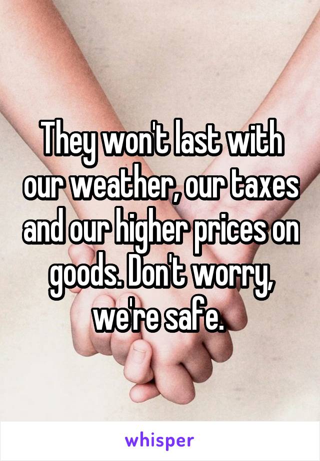 They won't last with our weather, our taxes and our higher prices on goods. Don't worry, we're safe. 