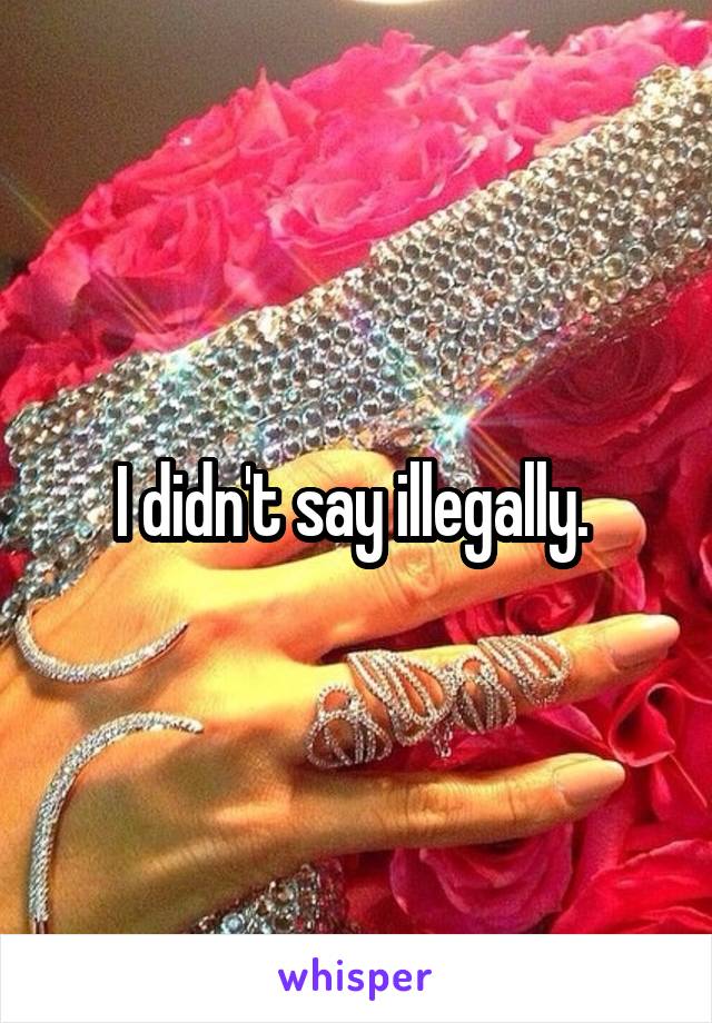 I didn't say illegally. 