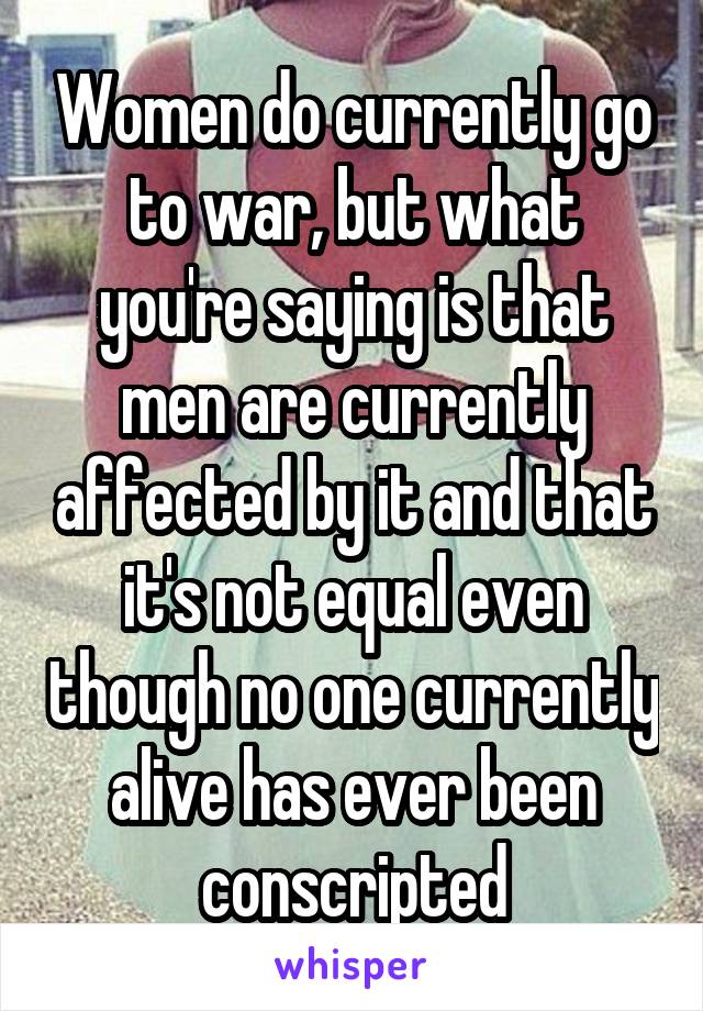Women do currently go to war, but what you're saying is that men are currently affected by it and that it's not equal even though no one currently alive has ever been conscripted