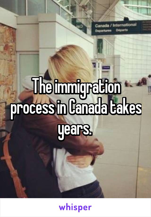 The immigration process in Canada takes years. 